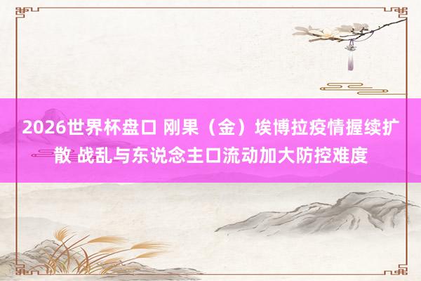 2026世界杯盘口 刚果（金）埃博拉疫情握续扩散 战乱与东说念主口流动加大防控难度