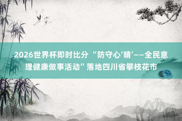 2026世界杯即时比分 “防守心‘晴’——全民意理健康做事活动”落地四川省攀枝花市