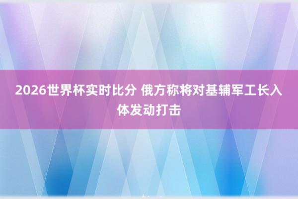 2026世界杯实时比分 俄方称将对基辅军工长入体发动打击