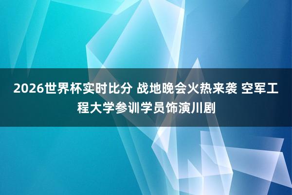 2026世界杯实时比分 战地晚会火热来袭 空军工程大学参训学员饰演川剧