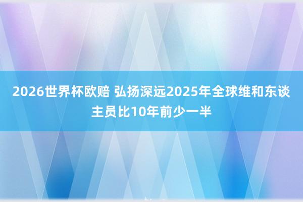 2026世界杯欧赔 弘扬深远2025年全球维和东谈主员比10年前少一半