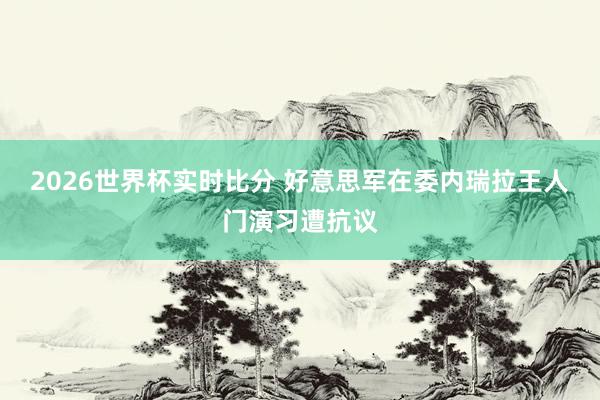 2026世界杯实时比分 好意思军在委内瑞拉王人门演习遭抗议