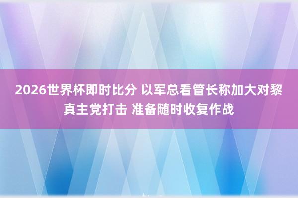 2026世界杯即时比分 以军总看管长称加大对黎真主党打击 准备随时收复作战