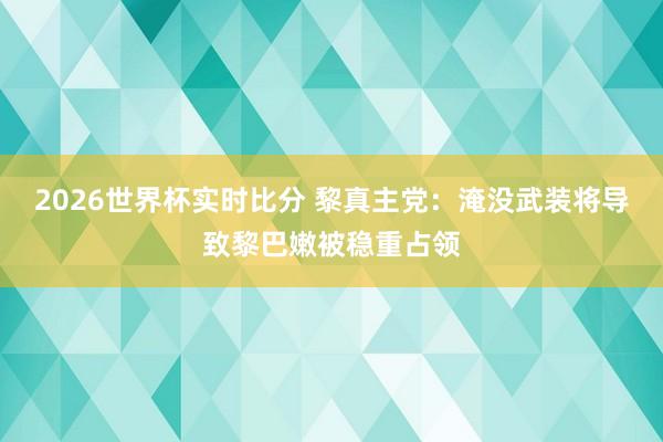 2026世界杯实时比分 黎真主党：淹没武装将导致黎巴嫩被稳重占领