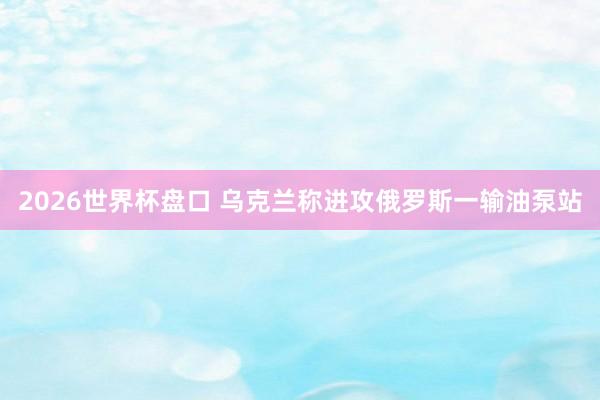 2026世界杯盘口 乌克兰称进攻俄罗斯一输油泵站