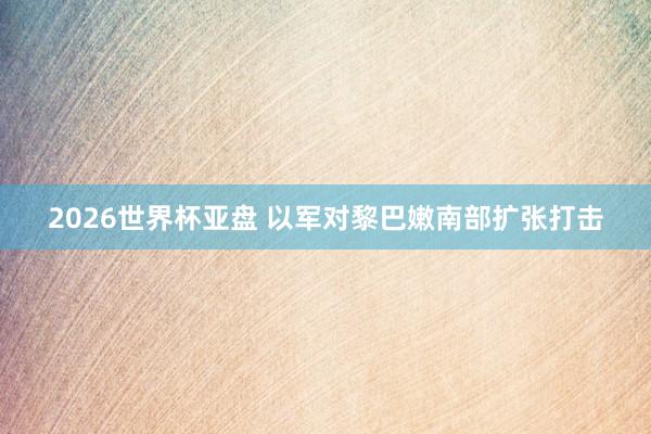 2026世界杯亚盘 以军对黎巴嫩南部扩张打击