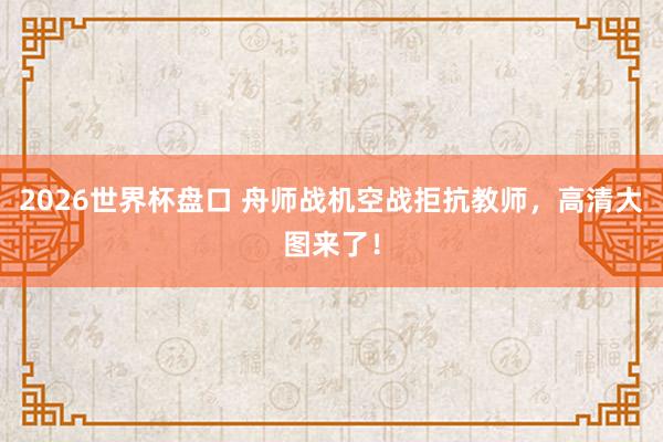 2026世界杯盘口 舟师战机空战拒抗教师，<a href=