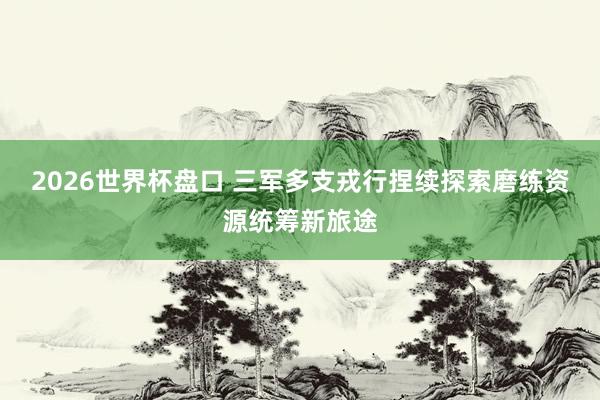 2026世界杯盘口 三军多支戎行捏续探索磨练资源统筹新旅途