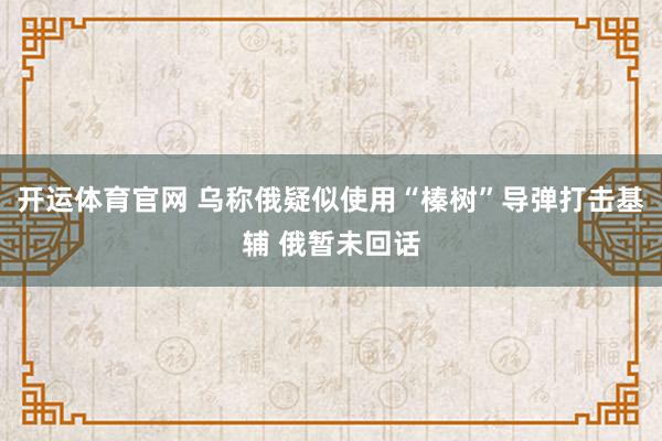 开运体育官网 乌称俄疑似使用“榛树”导弹打击基辅 俄暂未回话