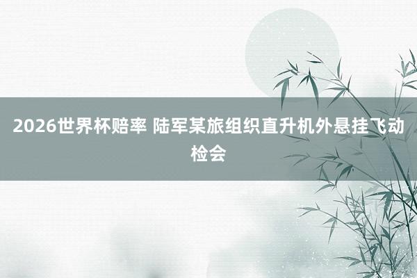 2026世界杯赔率 陆军某旅组织直升机外悬挂飞动检会
