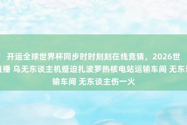 开运全球世界杯同步时时刻刻在线竞猜，2026世界杯文字直播 乌无东谈主机蹙迫扎波罗热核电站运输车间 无东谈主伤一火