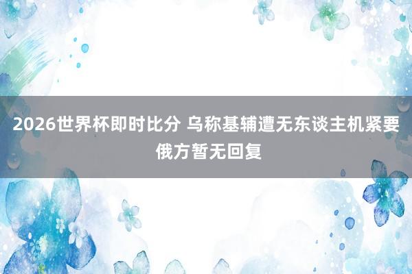 2026世界杯即时比分 乌称基辅遭无东谈主机紧要 俄方暂无回复