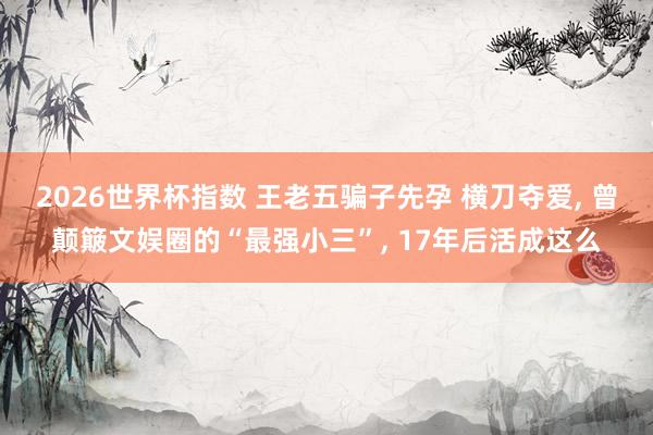 2026世界杯指数 王老五骗子先孕 横刀夺爱， 曾颠簸文娱圈的“最强小三”， 17年后活成这么