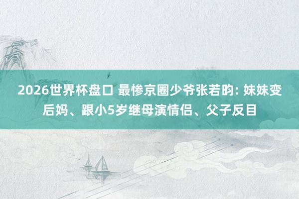 2026世界杯盘口 最惨京圈少爷张若昀: 妹妹变后妈、跟小5岁继母演情侣、父子反目