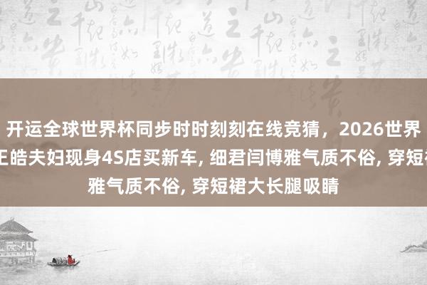 开运全球世界杯同步时时刻刻在线竞猜，2026世界杯文字直播 王皓夫妇现身4S店买新车， 细君闫博雅气质不俗， 穿短裙大长腿吸睛