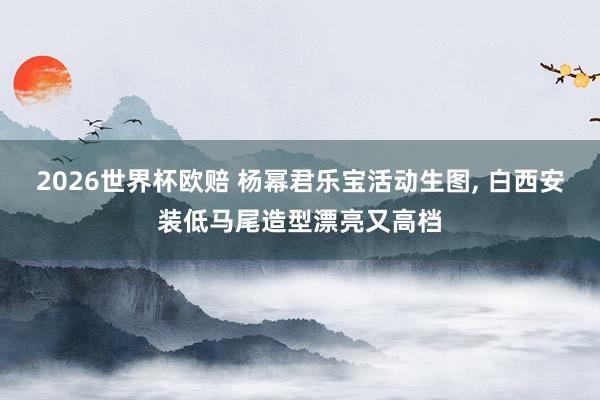 2026世界杯欧赔 杨幂君乐宝活动生图，<a href=