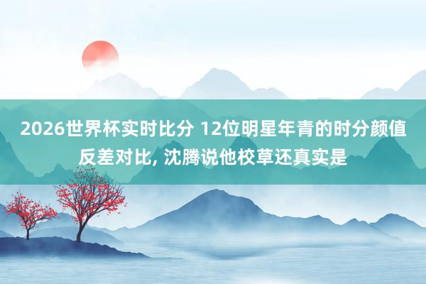 2026世界杯实时比分 12位明星年青的时分颜值反差对比，<a href=