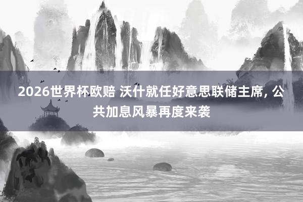 2026世界杯欧赔 沃什就任好意思联储主席， 公共加息风暴再度来袭