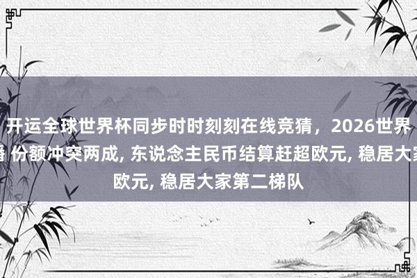 开运全球世界杯同步时时刻刻在线竞猜，2026世界杯文字直播 份额冲突两成， 东说念主民币结算赶超欧元， 稳居大家第二梯队
