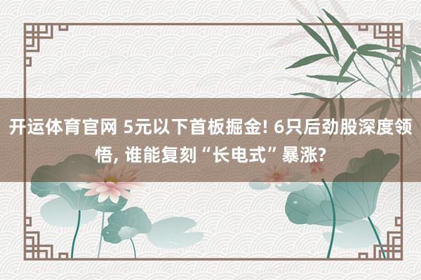 开运体育官网 5元以下首板掘金! 6只后劲股深度领悟， 谁能复刻“长电式”暴涨?