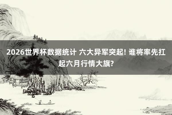 2026世界杯数据统计 六大异军突起! 谁将率先扛起六月行情大旗?