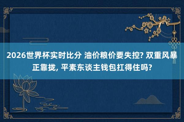 2026世界杯实时比分 油价粮价要失控? 双重风暴正靠拢， 平素东谈主钱包扛得住吗?