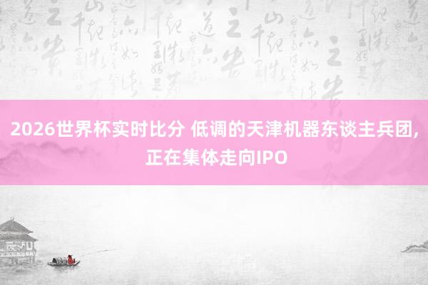 2026世界杯实时比分 低调的天津机器东谈主兵团， 正在集体走向IPO