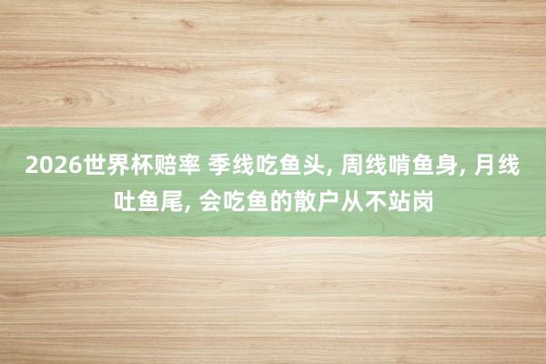 2026世界杯赔率 季线吃鱼头， 周线啃鱼身， 月线吐鱼尾， 会吃鱼的散户从不站岗