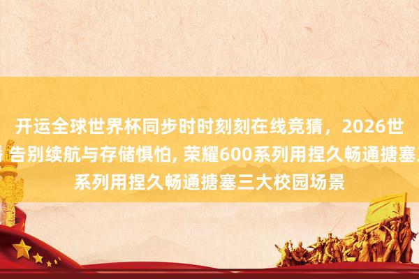 开运全球世界杯同步时时刻刻在线竞猜，2026世界杯文字直播 告别续航与存储惧怕， 荣耀600系列用捏久畅通搪塞三大校园场景