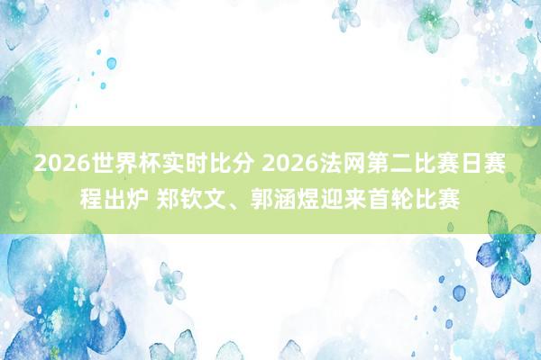2026世界杯实时比分 2026法网第二比赛日赛程出炉 郑钦文、郭涵煜迎来首轮比赛