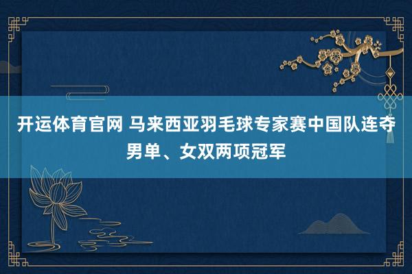 开运体育官网 马来西亚羽毛球专家赛中国队连夺男单、女双两项冠军