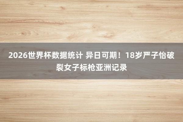 2026世界杯数据统计 异日可期！18岁严子怡破裂女子标枪亚洲记录