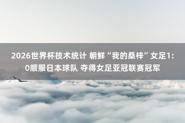 2026世界杯技术统计 朝鲜“我的桑梓”女足1:0顺服日本球队 夺得女足亚冠联赛冠军