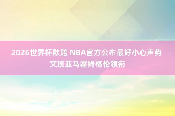 2026世界杯欧赔 NBA官方公布最好小心声势 文班亚马霍姆格伦领衔