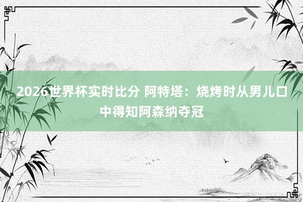 2026世界杯实时比分 阿特塔：烧烤时从男儿口中得知阿森纳夺冠