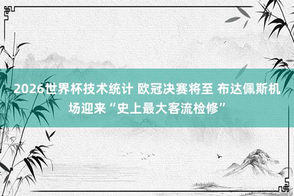 2026世界杯技术统计 欧冠决赛将至 布达佩斯机场迎来“史上最大客流检修”