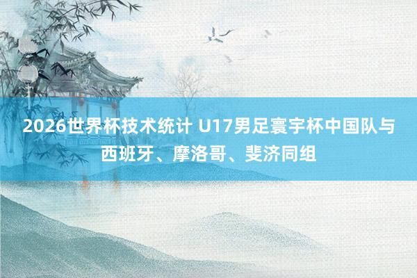 2026世界杯技术统计 U17男足寰宇杯中国队与西班牙、摩洛哥、斐济同组