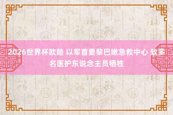 2026世界杯欧赔 以军首要黎巴嫩急救中心 致多名医护东说念主员牺牲