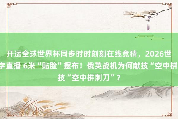 开运全球世界杯同步时时刻刻在线竞猜，2026世界杯文字直播 6米“贴脸”摆布！俄英战机为何献技“空中拼刺刀”？