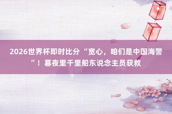2026世界杯即时比分 “宽心，咱们是中国海警”！暮夜里千里船东说念主员获救
