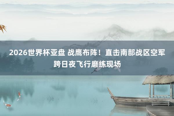 2026世界杯亚盘 战鹰布阵！直击南部战区空军跨日夜飞行磨练现场