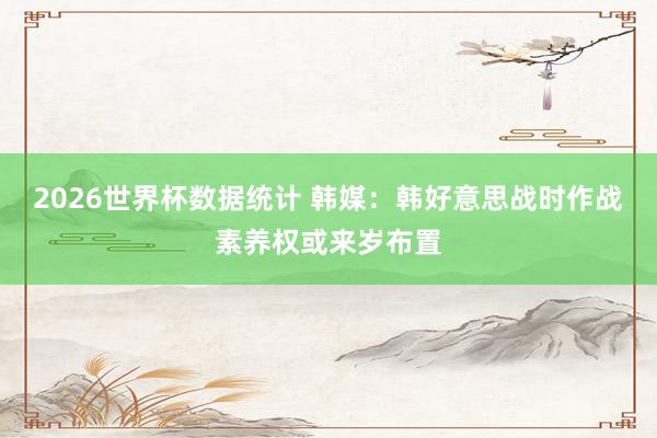 2026世界杯数据统计 韩媒：韩好意思战时作战素养权或来岁布置