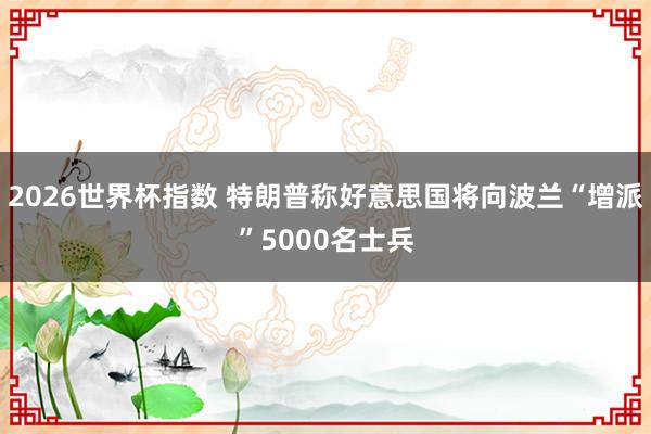 2026世界杯指数 特朗普称好意思国将向波兰“增派”5000名士兵