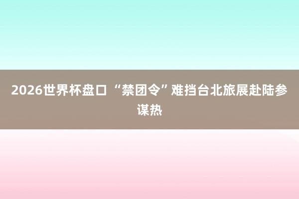 2026世界杯盘口 “禁团令”难挡台北旅展赴陆参谋热