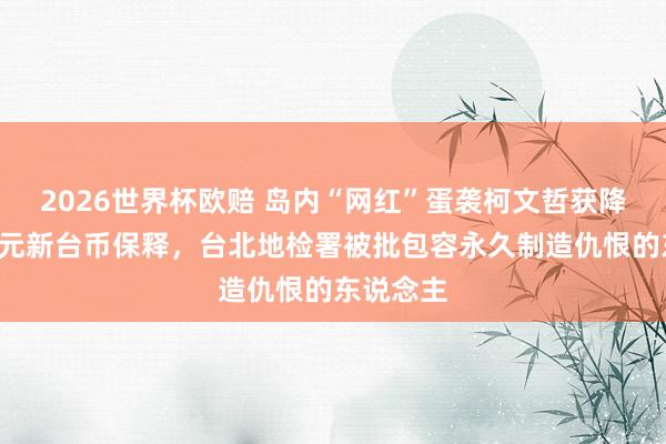 2026世界杯欧赔 岛内“网红”蛋袭柯文哲获降保至1万元新台币保释，台北地检署被批包容永久制造仇恨的东说念主