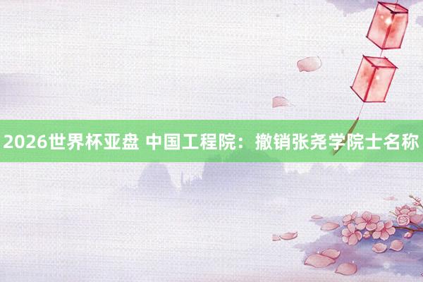 2026世界杯亚盘 中国工程院：撤销张尧学院士名称
