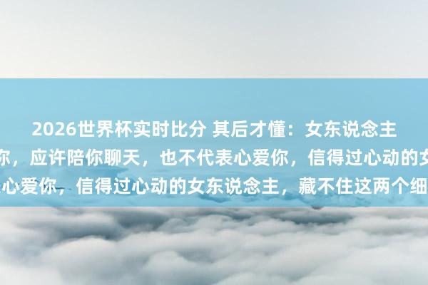 2026世界杯实时比分 其后才懂：女东说念主对你温情，不代表心爱你，应许陪你聊天，也不代表心爱你，信得过心动的女东说念主，藏不住这两个细节
