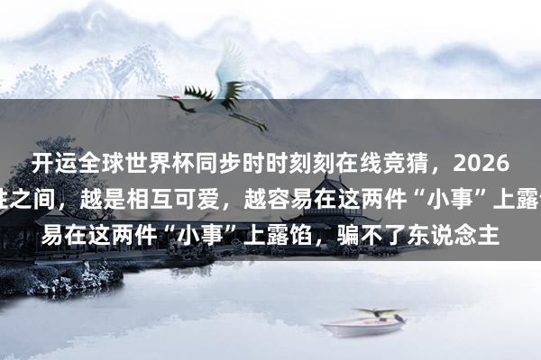 开运全球世界杯同步时时刻刻在线竞猜，2026世界杯文字直播 异性之间，越是相互可爱，越容易在这两件“小事”上露馅，骗不了东说念主