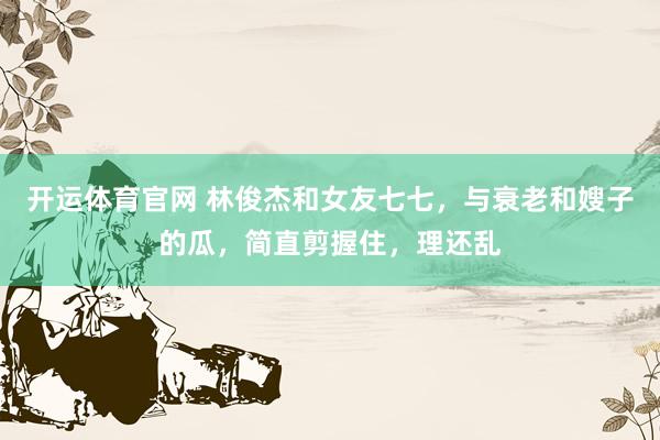开运体育官网 林俊杰和女友七七，与衰老和嫂子的瓜，简直剪握住，理还乱