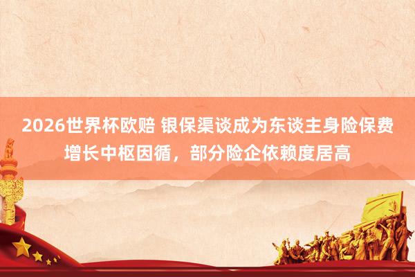 2026世界杯欧赔 银保渠谈成为东谈主身险保费增长中枢因循，部分险企依赖度居高